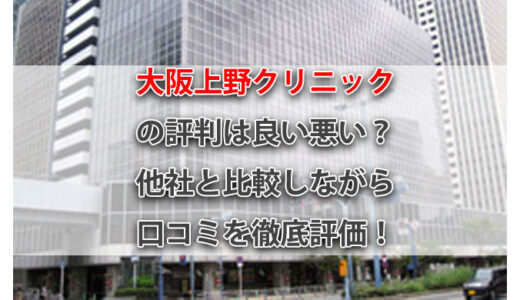 大阪上野クリニックの評判は良い悪い？他社と比較しながら口コミを徹底評価！